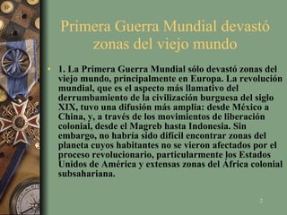 Primera Guerra Mundial devastó zonas del viejo mundo 1. La Primera Guerra Mundial sólo devastó zonas del viejo mundo, principalmente en Europa. La revolución mundial, que es el aspecto más llamativo del derrumbamiento de la civilización burguesa del siglo XIX, tuvo una difusión más amplia: desde México a China, y, a través de los movimientos de liberación colonial, desde el Magreb hasta Indonesia. Sin embargo, no habría sido difícil encontrar zonas del planeta cuyos habitantes no se vieron afectados por el proceso revolucionario, particularmente los Estados Unidos de América y extensas zonas del África colonial subsahariana.   