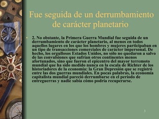 Fue seguida de un derrumbamiento de carácter planetario  2. No obstante, la Primera Guerra Mundial fue seguida de un derrumbamiento de carácter planetario, al menos en todos aquellos lugares en los que los hombres y mujeres participaban en un tipo de transacciones comerciales de carácter impersonal. De hecho, los orgullosos Estados Unidos, no sólo no quedaron a salvo de las convulsiones que sufrían otros continentes menos afortunados, sino que fueron el epicentro del mayor terremoto mundial que ha sido medido nunca en la escala de Richter de los historiadores de la economía: la Gran Depresión que se registró entre las dos guerras mundiales. En pocas palabras, la economía capitalista mundial pareció derrumbarse en el período de entreguerras y nadie sabía cómo podría recuperarse.   