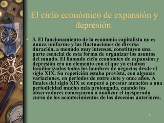 El ciclo económico de expansión y depresión  3. El funcionamiento de la economía capitalista no es nunca uniforme y las fluctuaciones de diversa duración, a menudo muy intensas, constituyen una parte esencial de esta forma de organizar los asuntos del mundo. El llamado ciclo económico de expansión y depresión era un elemento con el que ya estaban familiarizados todos los hombres de negocios desde el siglo XIX. Su repetición estaba prevista, con algunas variaciones, en períodos de entre siete y once años. A finales del siglo XIX se empezó a prestar atención a una periodicidad mucho más prolongada, cuando los observadores comenzaron a analizar el inesperado curso de los acontecimientos de los decenios anteriores.   