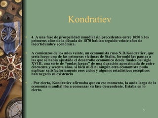 Kondratiev  4. A una fase de prosperidad mundial sin precedentes entre 1850 y los primeros años de la década de 1870 habían seguido veinte años de incertidumbre económica.  A comienzos de los años veinte, un economista ruso N.D.Kondratiev, que sería luego una de las primeras víctimas de Stalin, formuló las pautas a las que se había ajustado el desarrollo económico desde finales del siglo XVIII, una serie de “ondas largas” de una duración aproximada de entre cincuenta y sesenta años, si bien ni él ni ningún otro economista pudo explicar satisfactoriamente esos ciclos y algunos estadísticos escépticos han negado su existencia . Por cierto, Kondratiev afirmaba que en ese momento, la onda larga de la economía mundial iba a comenzar su fase descendente. Estaba en lo cierto.   