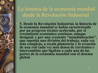 La historia de la economía mundial desde la Revolución Industrial  5. Desde la Revolución Industrial, la historia de la economía mundial se había caracterizado por un progreso técnico acelerado, por el crecimiento económico continuo, aunque desigual, y por una creciente “mundialización”, que suponía una división del trabajo, cada vez más compleja, a escala planetaria y la creación de una red cada vez más densa de corrientes e intercambios que ligaban a cada una de las  partes de la economía mundial con el sistema global.   