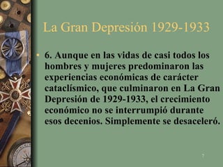 La Gran Depresión 1929-1933  6. Aunque en las vidas de casi todos los hombres y mujeres predominaron las experiencias económicas de carácter cataclísmico, que culminaron en La Gran Depresión de 1929-1933, el crecimiento económico no se interrumpió durante esos decenios. Simplemente se desaceleró.   