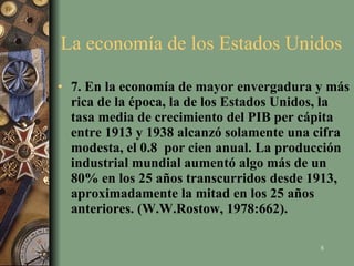 La economía de los Estados Unidos  7. En la economía de mayor envergadura y más rica de la época, la de los Estados Unidos, la tasa media de crecimiento del PIB per cápita entre 1913 y 1938 alcanzó solamente una cifra modesta, el 0.8  por cien anual. La producción industrial mundial aumentó algo más de un 80% en los 25 años transcurridos desde 1913, aproximadamente la mitad en los 25 años anteriores. (W.W.Rostow, 1978:662). 