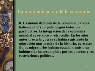 La mundialización de la economía  8. La mundialización de la economía parecía haberse interrumpido. Según todos los parámetros, la integración de la economía mundial se estancó o retrocedió. En los años anteriores a la guerra se había registrado la migración más masiva de la historia, pero esos flujos migratorios habían cesado, o más bien habían sido interrumpidos por las guerras y las restricciones políticas.  