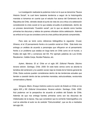 La investigación realizada la podemos incluir en lo que se denomina “Nueva
Historia Social”, la cual tiene bastante tendencia a seguir de la historiografía
marxista si tomamos en cuenta que el estudio fue acerca del Centenario de la
Republica de Chile, viéndolo desde el punto de vista de una crítica a la celebración
considerando la crisis social en la que estaba envuelta el proletariado, dentro de
un proceso denominado “Cuestión social”, por lo que se abordo como fuentes
primarias los discursos y relatos de quienes criticaban dicha celebración. Además
se enfocó en lo que se considera como la crisis política del periodo comprendido.


      Para esto se tomó como referencia bibliográfica lo siguiente: Cruzat,
Ximena, et al. El pensamiento frente a la cuestión social en Chile. Este texto nos
entrega un análisis de acuerdo a personajes que influyeron en el pensamiento
frente a un problema que estaba en boga tanto en Chile como en el mundo, a
finales del siglo XIX y comienzos del XX. Por ejemplo palabras de Luis Emilio
Recabarren, Valdés Canje, Nicolás Palacios, etc.


      Aylwin, Mariana. Et al. Chile en el siglo XX. Editorial Planeta. Décimo
tercera edición. Santiago, Chile. 2008. En este texto vemos como se aborda la
temática del centenario y la cuestión social, bajo la mirada de la historia general de
Chile. Estos autores pueden considerarse dentro de las tendencias actuales que
tienden a coexistir dentro de las corrientes marxistas, estructuralistas, revisionista
conservadora y liberal.


      Góngora, Mario. Ensayo histórico sobre la noción de Estado en Chile en los
siglos XIX y XX. Editorial Universitaria. Novena edición. Santiago, Chile. 2006.
Acá podemos ver la perspectiva de acuerdo al análisis del Estado de Chile.
Además de que nos entrega fuentes primarias como son los discursos de
intelectuales de la época. Hay que considerar que la corriente historiográfica a la
cual se adscribe el autor es de carácter “Estructuralista”, que se dio a mediados
del siglo XX.
 