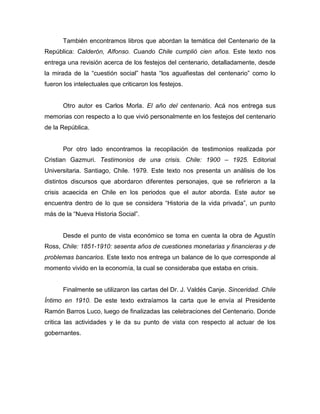 También encontramos libros que abordan la temática del Centenario de la
República: Calderón, Alfonso. Cuando Chile cumplió cien años. Este texto nos
entrega una revisión acerca de los festejos del centenario, detalladamente, desde
la mirada de la “cuestión social” hasta “los aguafiestas del centenario” como lo
fueron los intelectuales que criticaron los festejos.


       Otro autor es Carlos Morla. El año del centenario. Acá nos entrega sus
memorias con respecto a lo que vivió personalmente en los festejos del centenario
de la República.


       Por otro lado encontramos la recopilación de testimonios realizada por
Cristian Gazmuri. Testimonios de una crisis. Chile: 1900 – 1925. Editorial
Universitaria. Santiago, Chile. 1979. Este texto nos presenta un análisis de los
distintos discursos que abordaron diferentes personajes, que se refirieron a la
crisis acaecida en Chile en los periodos que el autor aborda. Este autor se
encuentra dentro de lo que se considera “Historia de la vida privada”, un punto
más de la “Nueva Historia Social”.


       Desde el punto de vista económico se toma en cuenta la obra de Agustín
Ross, Chile: 1851-1910: sesenta años de cuestiones monetarias y financieras y de
problemas bancarios. Este texto nos entrega un balance de lo que corresponde al
momento vivido en la economía, la cual se consideraba que estaba en crisis.


       Finalmente se utilizaron las cartas del Dr. J. Valdés Canje. Sinceridad. Chile
Íntimo en 1910. De este texto extraíamos la carta que le envía al Presidente
Ramón Barros Luco, luego de finalizadas las celebraciones del Centenario. Donde
critica las actividades y le da su punto de vista con respecto al actuar de los
gobernantes.
 