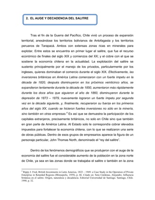 2. EL AUGE Y DECADENCIA DEL SALITRE




        Tras el fin de la Guerra del Pacífico, Chile vivió un proceso de expansión
territorial, anexándose los territorios bolivianos de Antofagasta y los territorios
peruanos de Tarapacá. Ambos con extensas zonas ricas en minerales para
explotar. Entre estos se encuentra en primer lugar el salitre, que fue el recurso
económico de finales del siglo XIX y comienzos del XX; y el cobre con el que se
sostiene la economía chilena en la actualidad. La explotación del salitre se
sustento principalmente por el manejo de los privados, particularmente por los
ingleses, quienes dominaban el comercio durante el siglo XIX. Efectivamente, las
inversiones británicas en América Latina comenzaron con un fuerte ímpetu en la
década de 1820, después disminuyeron en los próximos veinticinco años, se
expandieron lentamente durante la década de 1850, aumentaron más rápidamente
durante los doce años que siguieron al año de 1860, disminuyeron durante la
depresión de 1873 – 1879, nuevamente lograron un fuerte ímpetu por segunda
vez en la década siguiente, y, finalmente, recuperaron su fuerza en los primeros
años del siglo XX, cuando se hicieron fuertes inversiones no sólo en la minería,
sino también en otras empresas.4 Es así que se demuestra la participación de los
capitales extranjeros, precisamente británicos, no solo en Chile sino que también
en gran parte de América Latina. Al Estado solo le correspondía cobrar elevados
impuestos para fortalecer la economía chilena, con lo que se realizaron una serie
de obras públicas. Dentro de esos grupos de empresarios aparece la figura de un
personaje particular, John Thomas North, denominado el “rey del salitre”.


        Dentro de los fenómenos demográficos que se produjeron con el auge de la
economía del salitre fue el considerable aumento de la población en la zona norte
de Chile, ya sea en las zonas donde se trabajaba el salitre o también en la zona


4
 Rippy J. Fred, British Investments in Latin America, 1822 – 1949: a Case Study in the Operation of Private
Enterprise in Retarded Regions (Minnepolis, 1959), p. 66. Citado en: Soto Cárdenas, Alejandro. Influencia
británica en el salitre. Origen, naturaleza y decadencia. Editorial Universidad de Santiago. Santiago, Chile.
1998. p. 32.
 