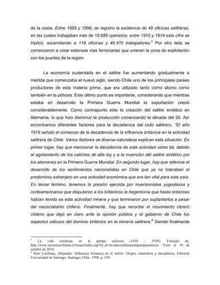 de la costa. Entre 1895 y 1899, se registro la existencia de 48 oficinas salitreras,
en las cuales trabajaban más de 18.685 operarios; entre 1910 y 1914 esta cifra se
triplicó, ascendiendo a 118 oficinas y 46.470 trabajadores.5 Por otro lado se
comenzaron a crear extensas vías ferroviarias que unieran la zona de explotación
con los puertos de la región.


        La economía sustentada en el salitre fue aumentando gradualmente a
medida que comenzaba el nuevo siglo, siendo Chile uno de los principales países
productores de esta materia prima, que era utilizado tanto como abono como
también en la pólvora. Este último punto es importante, considerando que mientras
estaba en desarrollo la Primera Guerra Mundial la exportación creció
considerablemente. Como contrapunto esta la creación del salitre sintético en
Alemania, lo que hizo disminuir la producción comenzando la década del 20. Así
encontramos diferentes factores para la decadencia del ciclo salitrero. “El año
1919 señaló el comienzo de la decadencia de la influencia británica en la actividad
salitrera de Chile. Varios factores se diversa naturaleza explican esta situación. En
primer lugar, hay que mencionar la decadencia de esta actividad como tal, debido
al agotamiento de los caliches de alta ley y a la invención del salitre sintético por
los alemanes en la Primera Guerra Mundial. En segundo lugar, hay que referirse al
desarrollo de los sentimientos nacionalistas en Chile que ya no toleraban el
predominio extranjero en una actividad económica que era tan vital para este país.
En tercer término, tenemos la presión ejercida por inversionistas yugoslavos y
norteamericanos que disputaron a los británicos la hegemonía que hasta entonces
habían tenido es esta actividad minera y que terminaron por suplantarlos a pesar
del nacionalismo chileno. Finalmente, hay que recordar el movimiento obrero
chileno que dejó en claro ante la opinión pública y el gobierno de Chile los
aspectos odiosos del dominio británico en la minería salitrera. 6 Siendo finalmente



5
      La   vida    cotidiana    en     la    pampa      salitrera (1830     –    1930).   Extraído    de:
http://www.memoriachilena.cl/temas/index.asp?id_ut=lavidacotidianaenlapampasalitrera. Visto el 10 de
octubre de 2010.
6
  Soto Cárdenas, Alejandro. Influencia británica en el salitre. Origen, naturaleza y decadencia. Editorial
Universidad de Santiago. Santiago, Chile. 1998. p. 159.
 