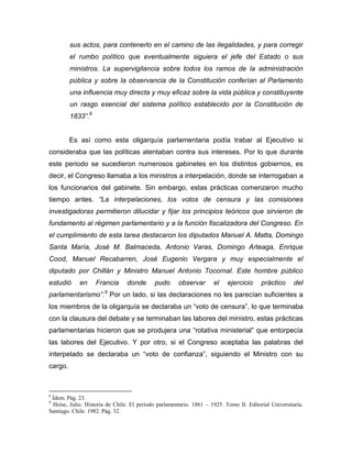 sus actos, para contenerlo en el camino de las ilegalidades, y para corregir
         el rumbo político que eventualmente siguiera el jefe del Estado o sus
         ministros. La supervigilancia sobre todos los ramos de la administración
         pública y sobre la observancia de la Constitución conferían al Parlamento
         una influencia muy directa y muy eficaz sobre la vida pública y constituyente
         un rasgo esencial del sistema político establecido por la Constitución de
         1833”.8


         Es así como esta oligarquía parlamentaria podía trabar al Ejecutivo si
consideraba que las políticas atentaban contra sus intereses. Por lo que durante
este periodo se sucedieron numerosos gabinetes en los distintos gobiernos, es
decir, el Congreso llamaba a los ministros a interpelación, donde se interrogaban a
los funcionarios del gabinete. Sin embargo, estas prácticas comenzaron mucho
tiempo antes. “La interpelaciones, los votos de censura y las comisiones
investigadoras permitieron dilucidar y fijar los principios teóricos que sirvieron de
fundamento al régimen parlamentario y a la función fiscalizadora del Congreso. En
el cumplimiento de esta tarea destacaron los diputados Manuel A. Matta, Domingo
Santa María, José M. Balmaceda, Antonio Varas, Domingo Arteaga, Enrique
Cood, Manuel Recabarren, José Eugenio Vergara y muy especialmente el
diputado por Chillán y Ministro Manuel Antonio Tocornal. Este hombre público
estudió     en     Francia      donde       pudo      observar      el    ejercicio     práctico      del
                       9
parlamentarismo”. Por un lado, si las declaraciones no les parecían suficientes a
los miembros de la oligarquía se declaraba un “voto de censura”, lo que terminaba
con la clausura del debate y se terminaban las labores del ministro, estas prácticas
parlamentarias hicieron que se produjera una “rotativa ministerial” que entorpecía
las labores del Ejecutivo. Y por otro, si el Congreso aceptaba las palabras del
interpelado se declaraba un “voto de confianza”, siguiendo el Ministro con su
cargo.



8
 Ídem. Pág. 23.
9
 Heise, Julio. Historia de Chile. El período parlamentario. 1861 – 1925. Tomo II. Editorial Universitaria.
Santiago. Chile. 1982. Pág. 32.
 