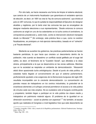 Por otro lado, se hacía necesaria una forma de limpiar el sistema electoral,
que carecía de un instrumento fiscalizador que garantizara el verdadero ejercicio
de elección, es decir, en 1891 se crea la “ley de comuna autónoma”, que dividía al
país en 267 comunas, lo que le quitaba la responsabilidad al Ejecutivo de designar
alcaldes y regidores, por lo tanto eran las comunas las que se encargaban de
designar mediante elecciones a sus representantes. “Desde entonces la comuna
autónoma se erigió en uno de los estandartes en la lucha contra el centralismo, la
omnipotencia presidencial y, sobre todo, contra la intervención electoral manejada
desde La Moneda”.10 Sin embargo, esta práctica llevo a que, como no existían
fiscalizadores, se produjera un mal ejercicio democrático, basado en el “cohecho”
y el “fraude electoral”.


        Mediante se sucedían los gobiernos, las practicas parlamentarias se hacían
bastante periódicas, lo que hacia que creciera un descontento dentro de la
población, más cuando se desestimo un conflicto social gatillado por el auge del
salitre, es decir, el fenómeno de la “Cuestión Social”, que afectaba a la clase
obrera, principalmente a la que se desenvolvía en las zonas salitreras. Mientras
que en la sociedad se respiraba un ambiente de democratización. “Alessandri
debió librar apasionada lucha antioligárquica. Desde el punto de vista político, el
estadista había llegado al convencimiento de que el sistema parlamentario,
perfectamente ajustado a las exigencias de la Democracia burguesa del siglo XIX,
resultaba incompatible con la creciente democratización. La concentración de
grandes masas de trabajadores en los centros industriales, la gratuidad de la
enseñanza elemental y el sufragio universal permitieron el acceso a la vida pública
de círculos cada vez más amplios. No es ciudadano sólo el burgués contribuyente
y propietario; también llegan a participar en la vida pública las clases media y
trabajadora sin patrimonio material alguno. El problema de la igualdad en su
dimensión económica – social se plantea con aspereza”.11 Así también, el escaso
aporte que realizaba el Congreso a nivel legislativo hizo que este descontento se

10
   Castedo, Leopoldo. Chile: vida y muerte de la República parlamentaria. Editorial Sudamericana. Santiago.
Chile. 1999. p. 39.
11
   Ídem. Pág. 180 – 181.
 