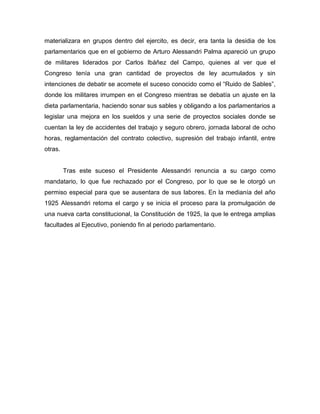 materializara en grupos dentro del ejercito, es decir, era tanta la desidia de los
parlamentarios que en el gobierno de Arturo Alessandri Palma apareció un grupo
de militares liderados por Carlos Ibáñez del Campo, quienes al ver que el
Congreso tenía una gran cantidad de proyectos de ley acumulados y sin
intenciones de debatir se acomete el suceso conocido como el “Ruido de Sables”,
donde los militares irrumpen en el Congreso mientras se debatía un ajuste en la
dieta parlamentaria, haciendo sonar sus sables y obligando a los parlamentarios a
legislar una mejora en los sueldos y una serie de proyectos sociales donde se
cuentan la ley de accidentes del trabajo y seguro obrero, jornada laboral de ocho
horas, reglamentación del contrato colectivo, supresión del trabajo infantil, entre
otras.


         Tras este suceso el Presidente Alessandri renuncia a su cargo como
mandatario, lo que fue rechazado por el Congreso, por lo que se le otorgó un
permiso especial para que se ausentara de sus labores. En la medianía del año
1925 Alessandri retoma el cargo y se inicia el proceso para la promulgación de
una nueva carta constitucional, la Constitución de 1925, la que le entrega amplias
facultades al Ejecutivo, poniendo fin al periodo parlamentario.
 