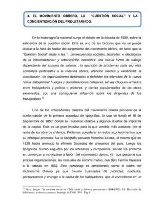 4. EL MOVIMIENTO OBRERO, LA                           “CUESTIÓN SOCIAL” Y LA
     CONCIENTIZACIÓN DEL PROLETARIADO.




        En la historiografía nacional surge el debate en la década de 1880, sobre la
existencia de la cuestión social. Este es uno de los factores que no se puede
olvidar a la hora de hablar del surgimiento del movimiento obrero, en tanto que la
“Cuestión Social” alude a las “…consecuencias sociales, laborales e ideológicas
de la industrialización y urbanización nacientes: una nueva forma de trabajo
dependiente del sistema de salarios , la aparición de problemas cada vez más
complejos pertinentes a la vivienda obrera, atención medica y salubridad: la
constitución de organizaciones destinadas a defender los intereses de la nueva
“clase trabajadora” huelgas y demostraciones callejeras, tal vez choques armados
entre trabajadores y policía o militares, y ciertas popularidades de las ideas
extremistas, con una consiguiente influencia sobre los dirigentes de los
trabajadores.12


        Uno de los antecedentes directos del movimiento obrera proviene de la
conformación de la primera sociedad de tipógrafos, la que se fundó el 18 de
Septiembre de 1853, donde se reunieron obreros y algunos dueños de imprenta
de la capital. Este es un gran impulso para lo que vendría más adelante, por el
resto de los obreros chilenos. Podemos considerar en estos acontecimientos que
su principal promotor fue el tipógrafo peruano Victorino Laínez, el mismo que en
1829 había animado la efímera Sociedad de artesanos del país. Luego los
tipógrafos fueron seguidos por los artesanos y campesinos, siendo los primeros
en comenzar a movilizarse a favor del movimiento obrero, ya que gestaron sus
propias organizaciones: las mutuales de socorro mutuo, con Don Fermín Vivaceta
a la cabeza en 1862. Este personaje es considerado como el padre del
mutualismo       chileno    ya    que     “reunía     cualidades      de    probidad,     modestia,
perseverancia y entrega a la causa de los trabajadores, que lo convirtieron en un


12
   Grez, Sergio. “la cuestión social en Chile ideas y debates precursores (1804-1902). Ed. Dirección de
bibliotecas, archivos y museos, Santiago de Chile 1995. Pág.9.
 