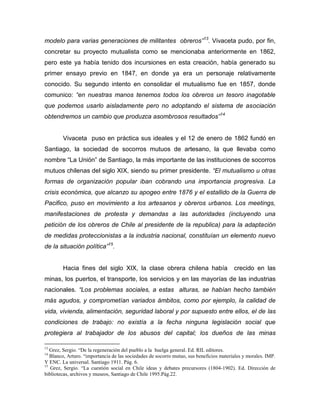 modelo para varias generaciones de militantes obreros”13. Vivaceta pudo, por fin,
concretar su proyecto mutualista como se mencionaba anteriormente en 1862,
pero este ya había tenido dos incursiones en esta creación, había generado su
primer ensayo previo en 1847, en donde ya era un personaje relativamente
conocido. Su segundo intento en consolidar el mutualismo fue en 1857, donde
comunico: “en nuestras manos tenemos todos los obreros un tesoro inagotable
que podemos usarlo aisladamente pero no adoptando el sistema de asociación
obtendremos un cambio que produzca asombrosos resultados”14


        Vivaceta puso en práctica sus ideales y el 12 de enero de 1862 fundó en
Santiago, la sociedad de socorros mutuos de artesano, la que llevaba como
nombre “La Unión” de Santiago, la más importante de las instituciones de socorros
mutuos chilenas del siglo XIX, siendo su primer presidente. “El mutualismo u otras
formas de organización popular iban cobrando una importancia progresiva. La
crisis económica, que alcanzo su apogeo entre 1876 y el estallido de la Guerra de
Pacifico, puso en movimiento a los artesanos y obreros urbanos. Los meetings,
manifestaciones de protesta y demandas a las autoridades (incluyendo una
petición de los obreros de Chile al presidente de la republica) para la adaptación
de medidas proteccionistas a la industria nacional, constituían un elemento nuevo
de la situación política”15.


        Hacia fines del siglo XIX, la clase obrera chilena había                         crecido en las
minas, los puertos, el transporte, los servicios y en las mayorías de las industrias
nacionales. “Los problemas sociales, a estas alturas, se habían hecho también
más agudos, y comprometían variados ámbitos, como por ejemplo, la calidad de
vida, vivienda, alimentación, seguridad laboral y por supuesto entre ellos, el de las
condiciones de trabajo: no existía a la fecha ninguna legislación social que
protegiera al trabajador de los abusos del capital; los dueños de las minas

13
   Grez, Sergio. “De la regeneración del pueblo a la huelga general. Ed. RIL editores.
14
   Blanco, Arturo. “importancia de las sociedades de socorro mutuo, sus beneficios materiales y morales. IMP.
Y ENC. La universal. Santiago 1911. Pág. 6.
15
   Grez, Sergio. “La cuestión social en Chile ideas y debates precursores (1804-1902). Ed. Dirección de
bibliotecas, archivos y museos, Santiago de Chile 1995.Pág.22.
 