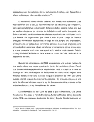 especulaban con los salarios a través del sistema de fichas, eran frecuentes el
atraso en los pagos y los despidos arbitrarios”16.


        El movimiento obrero cobraba cada vez más fuerza y más adherentes y se
hacía sentir en todo el país, ya no solamente eran los artesanos y los campesinos,
como por ejemplo lo fue en la creación de la sociedad de socorro mutuo, sino que
ya estaban vinculados los mineros, los trabajadores del puerto, transporte, etc.
Este movimiento ya no constaba con algunas organizaciones individuales por lo
que faltaba una organización que uniera a todo el país. Luego de diversos
ensayos y movimientos de protestas a lo largo del país, surgiría una organización,
principalmente por trabajadores ferroviarios, pero que luego logró ampliarse como
el mundo obrero esperaba, y logró transformar el pensamiento obrero en uno solo,
y lo que pretendía era formar una organización sindical revolucionaria. Esto lo
conseguiría la FOCH fundación de la federación obrera de Chile, creada el 18 de
septiembre de 1909.


        Durante los primeros años del 1900 se sucedieron una serie de huelgas, lo
que ayudo a tener una mayor organización dentro del movimiento obrero. Es así
que se realiza la huelga portuaria de Valparaíso en 1903; la huelga de la carne en
Santiago en 1905; y la huelga de los trabajadores del salitre, con su tragedia en la
Matanza de la Escuela Santa María de Iquique en Diciembre de 1907. Este último
suceso estancó en parte los movimientos sociales. Sin embargo, dio paso a una
serie de reformas laborales, como la ley de descanso dominical, mejoras en las
viviendas obreras, y la ley de accidentes del trabajo.


        La conformación de la FOCH dio paso a que su Presidente, Luís Emilio
Recabarren, tras dejar el Partido Demócrata, fundara el Partido Obrero Socialista
el año 1912, con marcadas tendencias de Marx y Engels. Siendo finalmente un




16
  Garcés, Mario & Milos Pedro, “las centrales unitarias en la historia del socialismo chileno” Ed. Eco,
educación y comunicación. Santiago de Chile, agosto de 1988. Pág. 15.
 