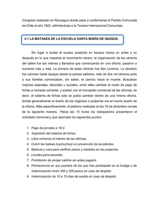 Congreso realizado en Rancagua donde pasa a conformarse el Partido Comunista
de Chile el año 1922, adhiriéndose a la Tercera Internacional Comunista.



 4.1 LA MATANZA DE LA ESCUELA SANTA MARÍA DE IQUIQUE.



      Sin lugar a dudas el suceso acaecido en Iquique marca un antes y un
después en lo que respecta al movimiento obrero, la organización de los obreros
del salitre fue tan intensa y llamativa que comenzando en una oficina, pasaron a
sumarse más y más. La primera de estas oficinas fue San Lorenzo. La decisión
fue caminar hasta Iquique desde la pampa salitrera, más de dos mil obreros junto
a sus familias comenzaban, sin saber, el camino hacia la muerte. Buscaban
mejoras salariales, laborales y sociales, entre ellas cambiar el modo de pago de
fichas a moneda corriente, y acabar con el monopolio comercial de las oficinas, es
decir, el sistema de fichas solo se podía cambiar dentro de una misma oficina,
donde generalmente el dueño de los negocios o pulperías era el mismo dueño de
la oficina. Más específicamente, el petitorio realizado el día 16 de diciembre consta
de la siguiente manera. “Hacia las 15 horas los trabajadores presentaron el
solicitado memorial y que abarcaba los siguientes puntos:


   1. Pago de jornales a 18 d.
   2. Supresión del sistema de fichas.
   3. Libre comercio al interior de las oficinas.
   4. Cubrir las bateas (cachuchos) en prevención de accidentes.
   5. Balanza y vara para verificar pesos y medidas en las pulperías.
   6. Locales para escuelas.
   7. Prohibición de arrojar caliche sin antes pagarlo.
   8. Permanencia en sus puestos de los que han participado en la huelga o de
      indemnización entre 300 y 500 pesos en caso de despido.
   9. Indemnización de 10 a 15 días de sueldo en caso de despido.
 