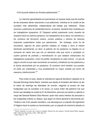 10. El acuerdo deberá ser firmado públicamente”.17


        La intención generalizada era permanecer en Iquique hasta que los dueños
de las empresas dieran soluciones a sus peticiones, mientras en la ciudad se les
sumaban más adherentes, independiente del trabajo que realizaran. “Estas
acciones y peticiones de solidaridad fueron, al parecer, bastante bien recibidas por
los trabajadores iquiqueños. El Tarapacá señaló justamente como muestra de
simpatía hacia los obreros pampinos, los trabajadores de la ribera, los carreteros y
los cocheros del ferrocarril urbano, coches públicos y obreros de diversas
empresas suspendieron todas sus operaciones.                        Sin embargo, como ha de
recordarse, algunos de estos gremios estaban en huelga y otros la habían
declarado parcialmente; es decir, la petición de los pampinos no llegaba en un
momento de calma sino que era un elemento más que venía a completar un
cuadro general de protesta y reivindicación en que estaban embarcados los
trabajadores iquiqueños, como ha podido visualizarse en esta crónica. Lo que de
seguro ocurrió es que este movimiento se acentuó y fortaleció con las peticiones y
la fuerza demostrada por los pampinos. El comercio cerró también sus puertas,
en parte por solidaridad y muy posiblemente en mayor medida por temor de
saqueos y destrucciones”.18


        Para evitar el caos, desde la intendencia regional decidieron alojarlos en la
Escuela Domingo Santa María, mientras que desde el ministerio del Interior se dio
la orden de restringir las libertades de reunión, negando el acceso de más
huelguistas que se sumaban a la causa. La nueva orden del gobierno fue que
tenían que desalojar la ciudad el 21 de Diciembre, para eso se mando un ejército a
cargo del General Roberto Silva Renard, quien tras varios intentos de persuadir a
los huelguistas ordenó un ataque, que según el mismo general lo documenta así:
“Ordene a las 5:45, pasado meridiano, una descarga por un piquete del regimiento
O´Higgins hacia la azotea ya mencionada y por un piquete de marinería situado en

17
   Devés, Eduardo. Los que van a morir te saludan. Historia de una masacre. Escuela Santa María, Iquique.
1907. Ediciones Documenta. Chile. 1988. Pág. 94.
18
   Ídem. Pág. 97 – 98.
 