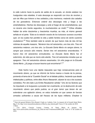 la calle Latorre hacia la puerta de salida de la escuela, en donde estaban los
huelguistas más rebeldes. A esta descarga se respondió con tiros de revolver y
aún de rifles que hirieron a tres soldados y dos marineros, matando dos caballos
de los granaderos. Entonces ordené dos descargas más y fuego a las
ametralladoras. Hechas las descargas y ante el fuego de las ametralladoras, que
no duraría sino treinta segundos, la muchedumbre se rindió”. 19 Cifras oficiales
hablan de entre doscientos y trescientos muertos, es más, el mismo general
señala en el parte: “Esta es la relación exacta de los luctuosos sucesos ocurridos
ayer, en los cuales han perdido la vida y salido heridos cerca de ciento cuarenta
ciudadanos”.20 Pero también está la versión de que fueron más de dos mil las
victimas de aquella masacre. “Murieron tres mil seiscientos, uno tras otro. Tres mil
seiscientos mataron, uno tras otro. La Escuela Santa María vio sangre obrera, la
sangre que conocía sólo miseria. Serían tres mil seiscientos ensordecidos. Y
fueron tres mil seiscientos enmudecidos. La Escuela Santa María fue el
exterminio, de vida que se moría sólo alarido. Tres mil seiscientas miradas que se
apagaron. Tres mil seiscientos obreros asesinados. Un niño juega en la Escuela
Santa María. ¿Si juega a buscar tesoros qué encontraría?”.21


        Este hecho tuvo una rápida respuesta que trajo consecuencias para el
movimiento obrero, ya que se informó de forma masiva a través de la prensa,
poniendo el tema de la “Cuestión Social” en el debate público, haciendo que desde
intelectuales y políticos, entre ellos Arturo Alessandri, alzaran la voz a los sucesos
cometidos. Por otro lado Luis Emilio Recabarren señala:” Uno de los factores que
ha impulsado a la burguesía a proceder tan cruelmente, en la destrucción de este
movimiento obrero que pedía justicia, es el gran temor que tienen de ver
extenderse una agitación obrera, en estos instantes en que carece de fuerzas
armadas suficientes a causa del fracaso de las leyes militares. Emplear la


19
   Parte del general Roberto Silva Renard. Citado en: Ljubetic, Iván. La masacre de la Escuela Santa María.
Pág. 8. En: http://www.luisemiliorecabarren.cl/files/la_roja_historia.pdf. Visto el 15 de octubre de 2010.
20
   Ídem.
21
       Luis    Advis.    Canción     Letanía.     Cantata     de     Santa     María      de    Iquique.   En:
http://www.archivochile.com/Historia_de_Chile/sta-ma2/5/stamamusic00002.pdf. Visto el 15 de octubre de
2010.
 
