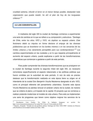 crueldad extrema, infundir el terror en el menor tiempo posible, desbaratar toda
organización que pueda resistir, he ahí el plan de hoy de los burgueses
chilenos”.22


     4.2 LOS CONVENTILLOS.



        A mediados del siglo XIX la ciudad de Santiago comienza a experimentar
una serie de cambios en lo que se refiere a su composición y estructura. “Santiago
de Chile, entre los años 1872 y 1915, vio duplicar su espacio urbano. Este
fenómeno debió su impulso en forma decisiva al empuje de las diversas
poblaciones que se levantaron en los bordes mismos o en las cercanías de los
límites urbanos y fue claramente perceptible para sus contemporáneos”.23 Los
cambios experimentados en las ciudades y en lo que respecta principalmente al
aumento del espacio urbano, puede explicarse a partir de las transformaciones
urbanísticas que comienzan a gestarse a partir de este período.


        Para poder comprender las diversas transformaciones que se produjeron en
la ciudad de Santiago durante la segunda mitad del siglo XIX, es necesario
remontarse específicamente al aspecto relacionado a las políticas públicas que
fueron emitidas por la autoridad de este período. A raíz de esto es preciso
destacar que la transformación realizada en esta época tiene su origen en el
Intendente de la ciudad Don Benjamín Vicuña Mackenna designado el año 1872,
como el principal referente del pensamiento urbanístico. Durante esta época
Vicuña Mackenna se plantea renovar el carácter urbano de la ciudad, de manera
que se ordene el plano y el trazado de la capital. El proyecto que se comienza a
realizar pretende modernizar el modelo de vida urbano. Para esto se implementan
una serie de programas que tienen como objetivo mejorar los servicios de la

22
       Recabarren    Luis    Emilio.     En     Chile   la    barbarie    burguesa en    acción.    En:
http://www.luisemiliorecabarren.cl/?q=node/702. Visto el 15 de octubre de 2010.
23
   Ramón, Armando: “Estudio de una periferia urbana: Santiago de Chile 1850-1900”. Instituto de Historia
(20) Pontificia Universidad Católica de Chile. 1985.
 