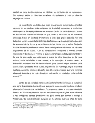 capital, así como también reformar los hábitos y las conductas de los ciudadanos.
Sin embargo existe un plan que se refiere principalmente a crear un plan de
segregación urbana.


        No obstante ello y debido a que estos programas no contemplaban grandes
cambios en los sectores más periféricos de la ciudad, comienzan a producirse
ciertos grados de segregación que se observan dentro de un radio urbano, como
es el caso del “camino de cintura” el que dividía a la ciudad de los llamados
arrabales, lo que en afectaba directamente a uno o dos grupos sociales. Por otro
lado si se toman en cuenta también las clasificaciones y descripciones hechas por
la autoridad de la época y específicamente las dadas por el señor Benjamín
Vicuña Mackenna pueden dar cuenta de un cierto grado de rechazo a los sectores
adyacentes de la ciudad. “Con su característica franqueza y rudeza, siendo
intendente de Santiago, se refirió a lo que el entendía por ciudad propiamente tal y
la otra, la segregada, que albergaba la mano de obra disponible en la zona
urbana, tanto trabajadora como cesante, a los mendigos, y muchas veces, a
empleados modestos que no tenían medios para obtener mejor vivienda. Dice
aquel autor a propósito de la ciudad propiamente tal: “Santiago propio, la ciudad
ilustrada, opulenta, cristiana”. El resto, para él, no era otra cosa que “una inmensa
cloaca de infección y de vicio, de crimen y de peste, un verdadero potrero de la
muerte” 24


        Dentro de los períodos mencionados anteriormente comienzan a realizarse
una serie de procesos dentro del país que como consecuencia tienden a producir
algunos fenómenos muy particulares. Podemos mencionar el proceso migratorio
interno, en donde las personas tienden a movilizarse para dirigirse especialmente
a los principales centros productivos del país, como por ejemplo Santiago y
Valparaíso. “La industrialización cumplida en los últimos cuarenta años del siglo

24
  Ramón, Armando. “Santiago de Chile (1850-1900) Límites urbanos y segregación espacial según estratos.
Revista Paraguaya de Sociología Publicación de ciencias sociales para América Latina Centro paraguayo de
estudios sociológicos. Pág. 258
 