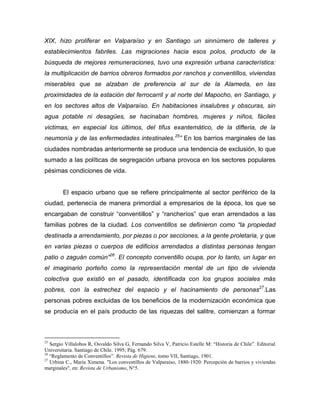 XIX, hizo proliferar en Valparaíso y en Santiago un sinnúmero de talleres y
establecimientos fabriles. Las migraciones hacia esos polos, producto de la
búsqueda de mejores remuneraciones, tuvo una expresión urbana característica:
la multiplicación de barrios obreros formados por ranchos y conventillos, viviendas
miserables que se alzaban de preferencia al sur de la Alameda, en las
proximidades de la estación del ferrocarril y al norte del Mapocho, en Santiago, y
en los sectores altos de Valparaíso. En habitaciones insalubres y obscuras, sin
agua potable ni desagües, se hacinaban hombres, mujeres y niños, fáciles
victimas, en especial los últimos, del tifus exantemático, de la difteria, de la
neumonía y de las enfermedades intestinales.25” En los barrios marginales de las
ciudades nombradas anteriormente se produce una tendencia de exclusión, lo que
sumado a las políticas de segregación urbana provoca en los sectores populares
pésimas condiciones de vida.


        El espacio urbano que se refiere principalmente al sector periférico de la
ciudad, pertenecía de manera primordial a empresarios de la época, los que se
encargaban de construir “conventillos” y “rancheríos” que eran arrendados a las
familias pobres de la ciudad. Los conventillos se definieron como “la propiedad
destinada a arrendamiento, por piezas o por secciones, a la gente proletaria, y que
en varias piezas o cuerpos de edificios arrendados a distintas personas tengan
patio o zaguán común”26. El concepto conventillo ocupa, por lo tanto, un lugar en
el imaginario porteño como la representación mental de un tipo de vivienda
colectiva que existió en el pasado, identificada con los grupos sociales más
pobres, con la estrechez del espacio y el hacinamiento de personas27.Las
personas pobres excluidas de los beneficios de la modernización económica que
se producía en el país producto de las riquezas del salitre, comienzan a formar



25
   Sergio Villalobos R, Osvaldo Silva G, Fernando Silva V, Patricio Estelle M: “Historia de Chile”. Editorial
Universitaria. Santiago de Chile. 1995; Pág. 679.
26
   “Reglamento de Conventillos”. Revista de Higiene, tomo VII, Santiago, 1901.
27
   Urbina C., María Ximena. "Los conventillos de Valparaíso, 1880-1920: Percepción de barrios y viviendas
marginales", en: Revista de Urbanismo, N°5.
 