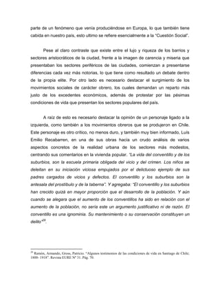 parte de un fenómeno que venía produciéndose en Europa, lo que también tiene
cabida en nuestro país, esto ultimo se refiere esencialmente a la “Cuestión Social”.


        Pese al claro contraste que existe entre el lujo y riqueza de los barrios y
sectores aristocráticos de la ciudad, frente a la imagen de carencia y miseria que
presentaban los sectores periféricos de las ciudades, comienzan a presentarse
diferencias cada vez más notorias, lo que tiene como resultado un debate dentro
de la propia elite. Por otro lado es necesario destacar el surgimiento de los
movimientos sociales de carácter obrero, los cuales demandan un reparto más
justo de los excedentes económicos, además de protestar por las pésimas
condiciones de vida que presentan los sectores populares del país.


        A raíz de esto es necesario destacar la opinión de un personaje ligado a la
izquierda, como también a los movimientos obreros que se produjeron en Chile.
Este personaje es otro crítico, no menos duro, y también muy bien informado, Luís
Emilio Recabarren, en una de sus obras hacía un crudo análisis de varios
aspectos concretos de la realidad urbana de los sectores más modestos,
centrando sus comentarios en la vivienda popular. “La vida del conventillo y de los
suburbios, son la escuela primaria obligada del vicio y del crimen. Los niños se
deleitan en su iniciación viciosa empujados por el delictuoso ejemplo de sus
padres cargados de vicios y defectos. El conventillo y los suburbios son la
antesala del prostíbulo y de la taberna”. Y agregaba: “El conventillo y los suburbios
han crecido quizá en mayor proporción que el desarrollo de la población. Y aún
cuando se alegara que el aumento de los conventillos ha sido en relación con el
aumento de la población, no sería este un argumento justificativo ni de razón. El
conventillo es una ignominia. Su mantenimiento o su conservación constituyen un
delito”28.




28
  Ramón, Armando, Gross, Patricio. “Algunos testimonios de las condiciones de vida en Santiago de Chile;
1888- 1918”. Revista EURE Nº 31. Pág. 70.
 