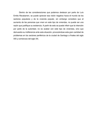 Dentro de las consideraciones que podemos destacar por parte de Luís
Emilio Recabarren, se puede apreciar esa visión negativa hacia el mundo de los
sectores populares y de la vivienda popular, sin embargo considera que el
aumento de las personas que viven en este tipo de viviendas, no puede ser una
razón que justifique su existencia. A partir de esto se puede inferir que la intención
por parte de la autoridad, no es acabar con este tipo de viviendas, sino que
demuestra su indiferencia ante esta situación, provocándose esta gran cantidad de
problemas en los sectores periféricos de la ciudad de Santiago a finales del siglo
XIX y comienzos del siglo XX.
 