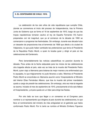 5. EL CENTENARIO DE CHILE. 1910.




       La celebración de los cien años de vida republicana que cumplía Chile,
(donde se conmemora el inicio del proceso de Independencia, tras la Primera
Junta de Gobierno que se formo el 18 de septiembre de 1810, luego de que las
tropas napoleónicas tomaran cautivo al rey de España Fernando VII) fueron
preparadas con tal magnitud, que ya al comienzo de la década de 1900 se
comenzaron a programar las festividades. Sin embargo, durante esa década hubo
un desastre de proporciones tras el terremoto de 1906 que afecto a la ciudad de
Valparaíso, lo que pudo haber cambiado las pretensiones que tenía el Presidente
de la Republica Pedro Montt, a quien le tocaba guiar y dirigir al país en las
celebraciones del Centenario.


       Pero lamentablemente las noticias catastróficas no pararían durante la
década. Poco antes de la fecha estipulada para los inicios de las celebraciones
otra tragedia afecta al país, esta vez se trata de la muerte del Presidente Pedro
Montt, quien viajo a Alemania para tratarse de mejor manera una enfermedad que
lo aquejaba, lo que trágicamente no pudo llevarse a cabo. Mientras el Presidente
Pedro Montt se encontraba en Alemania asumió como Vicepresidente el Ministro
del Interior Elías Fernández Albano, que tras la muerte del primer mandatario
quedo a cargo de presidir las celebraciones. Sin embargo, otra vez más la tragedia
se asoma. Iniciado el mes de septiembre de 1910, precisamente el día seis fallece
el Vicepresidente, y el país queda sin un líder para dirigir las fiestas.


       Por otro lado se tuvo que llegar a un consenso en el Congreso para
nombrar a un representante que dirigiera al país durante las celebraciones, lo que
llevo al nombramiento del ministro de más antigüedad en el gabinete que había
conformado Pedro Montt. Por lo tanto se nombra al Ministro Emiliano Figueroa
 