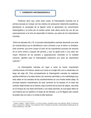 1. CORRIENTE HISTORIOGRAFICA



        Podemos decir que, entre otras cosas, la historiografía marxista fue la
primera escuela en romper con los criterios de producción netamente académica,
planteando la necesidad de la ligazón entre la generación de conocimiento
historiográfico y la lucha por el cambio social, este ultimo punto fue uno de sus
preocupaciones a la hora de desarrollar la historia, por parte de los historiadores
marxista.


“Entre las décadas 50 y 70, la escuela historiográfica marxista desarrolló una serie
de características que la identificaron como corriente y que le dieron su fortaleza.
Esta corriente, que tomó cuerpo al calor de los importantes procesos de ascenso
de la lucha obrera y popular del periodo, y que se gestó junto a una cada vez
mayor influencia de los partidos y organizaciones marxistas en la realidad
nacional, significó para la historiografía tradicional una serie de importantes
rupturas”.1


        La historiografía marxista sin lugar a duda ha hecho importantes
contribuciones a la historia, desde sus inicios en el siglo XIX y en su desarrollo a lo
largo del siglo XX. Pero principalmente la historiografía marxista ha realizado
aportes históricos a la clase obrera, las naciones oprimidas y a la metodología que
esta utiliza en los estudios de los acontecimientos es una mirada desde abajo. El
principal aspecto característico de esta corriente se ha basado en la tesis del
carácter determinado de la historia, bajo el prisma de la lucha de clases, resumida
en el choque de una clase dominante y una clase oprimida, la cual según Marx es
una historia que se repetirá a lo largo de los tiempos, y su fin llegara solo cuando
el pueblo sea uno solo y no exista la elite opresiva.



1
  Fuentes, Miguel. “Gabriel Salazar y la nueva historia, elementos para una polémica desde el marxismo
clásico (exposición y debate). Universidad de Chile, Facultada de Filosofía y Humanidades Departamento de
Ciencias Históricas. Año 2007.
 