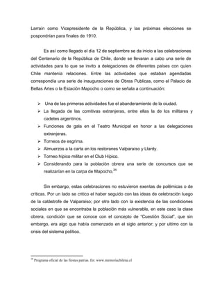 Larraín como Vicepresidente de la República, y las próximas elecciones se
pospondrían para finales de 1910.


           Es así como llegado el día 12 de septiembre se da inicio a las celebraciones
del Centenario de la República de Chile, donde se llevaran a cabo una serie de
actividades para lo que se invito a delegaciones de diferentes países con quien
Chile mantenía relaciones. Entre las actividades que estaban agendadas
correspondía una serie de inauguraciones de Obras Publicas, como el Palacio de
Bellas Artes o la Estación Mapocho o como se señala a continuación:


        Una de las primeras actividades fue el abanderamiento de la ciudad.
        La llegada de las comitivas extranjeras, entre ellas la de los militares y
           cadetes argentinos.
        Funciones de gala en el Teatro Municipal en honor a las delegaciones
           extranjeras.
        Torneos de esgrima.
        Almuerzos a la carta en los restoranes Valparaíso y Llardy.
        Torneo hípico militar en el Club Hípico.
        Considerando para la población obrera una serie de concursos que se
           realizarían en la carpa de Mapocho.29


           Sin embargo, estas celebraciones no estuvieron exentas de polémicas o de
críticas. Por un lado se critico el haber seguido con las ideas de celebración luego
de la catástrofe de Valparaíso; por otro lado con la existencia de las condiciones
sociales en que se encontraba la población más vulnerable, en este caso la clase
obrera, condición que se conoce con el concepto de “Cuestión Social”, que sin
embargo, era algo que había comenzado en el siglo anterior; y por ultimo con la
crisis del sistema político.




29
     Programa oficial de las fiestas patrias. En: www.memoriachilena.cl
 