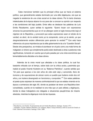Cabe mencionar también que la principal crítica que se hacía al sistema
político, que generalmente estaba dominado por una elite oligárquica, era que se
negada la existencia de una crisis social en la clase obrera. Por lo tanto diversos
intelectuales de la época alzaron la voz para dar a conocer su opinión con respecto
a las condiciones del bajo pueblo. Entre ellos se destacan las palabras de Luís
Emilio Recabarren, quien señala lo siguiente: “Quiero trazar con expresiones
sinceras los pensamientos que en mí se albergan sobre el siglo transcurrido bajo el
régimen de la República, y procuraré que estas expresiones sean el retrato de la
verdad, es decir, de la verdad como yo la comprendo, como yo la siento, ya que
desgraciadamente existen diferencias para apreciar la verdad”. 30 Con esto hace
referencia a la poca importancia que la elite gobernante le da a la “Cuestión Social”.
Desde otra perspectiva, se miraba el acontecer en el país como una mala forma de
malgastar un dinero que simplemente podía estar destinada a otras cuestiones más
significativas, tomando en cuenta que el país pasaba por una crisis económica que
lamentablemente afectaba a la clase obrera.


      Además de la crisis moral que afectaba a la clase política, la cual fue
bastante criticada con el tiempo, sobre todo con la crítica acida y pesimista que
realizó el poeta Vicente Huidobro en su “Balance Patriótico”, cuando señala que
“Un país que apenas a los cien años de vida está viejo y carcomido, lleno de
tumores y de supuraciones de cáncer como un pueblo que hubiera vivido dos mil
años y se hubiera desangrado en heroísmos y conquistas.” 31 Con estas palabras
el poeta quiso expresar de manera confrontacional lo que se estaba viviendo en la
época a comienzos del siglo XX, donde se jactaban de tener una República bien
consolidada, cuando en la realidad no era más que un país elitista y oligárquico,
donde la clase trabajadora era relegada a situaciones paupérrimas de miseria
absoluta, mientras la oligarquía vivía de las riquezas.




30
 Recabarren, Luís Emilio. El pensamiento de Luís Emilio Recabarren. Santiago: Austral, 1971.
31
  Huidobro, Vicente. Balance Patriótico. En: Góngora, Mario. Ensayo Histórico sobre la noción de Estado en
Chile. Editorial Universitaria. Santiago. Chile. 2006.
 