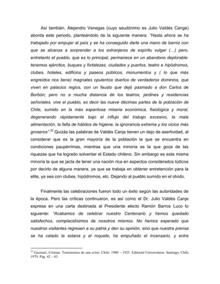 Así también, Alejandro Venegas (cuyo seudónimo es Julio Valdés Cange)
aborda este periodo, planteándolo de la siguiente manera: “Hasta ahora se ha
trabajado por empujar al país y se ha conseguido darle una mano de barniz con
que se alcanza a sorprender a los extranjeros de espíritu vulgar (…) pero,
entretanto el pueblo, que es lo principal, permanece en un abandono deplorable:
tenemos ejércitos, buques y fortalezas, ciudades y puertos, teatro e hipódromos,
clubes, hoteles, edificios y paseos públicos, monumentos y ( lo que más
engreídos nos tiene) magnates opulentos dueños de verdaderos dominios, que
viven en palacios regios, con un fausto que dejó pasmado a don Carlos de
Borbón; pero no a mucha distancia de los teatros, jardines y residencias
señoriales, vive el pueblo, es decir las nueve décimas partes de la población de
Chile, sumido en la más espantosa miseria económica, fisiológica y moral,
degenerando rápidamente bajo el influjo del trabajo excesivo, la mala
alimentación, la falta de hábitos de higiene, la ignorancia extrema y los vicios más
groseros”.32 Quizás las palabras de Valdés Canje tienen un dejo de asertividad, al
considerar que es la gran mayoría de la población la que se encuentra en
condiciones paupérrimas, mientras que una minoría es la que goza de las
riquezas que ha logrado solventar el Estado chileno. Sin embargo es esta misma
minoría la que se jacta de tener una nación rica en aspectos considerados lúdicos
por decirlo de alguna manera, ya que se trabaja en obtener entretención para la
elite, ya sea con clubes, hipódromos, etc. Dejando al pueblo sumido en el olvido.


      Finalmente las celebraciones fueron todo un éxito según las autoridades de
la época. Pero las críticas continuaron, es así como el Dr. Julio Valdés Canje
expresa en una carta destinada al Presidente electo Ramón Barros Luco lo
siguiente: “Acabamos de celebrar nuestro Centenario y hemos quedado
satisfechos, complacidísimos de nosotros mismos. No hemos esperado que
nuestros visitantes regresen a su patria y den su opinión, sino que nuestra prensa
se ha calado la sotana y el roquete, ha empuñado el incensario, y entre


32
  Gazmuri, Cristian. Testimonios de una crisis. Chile: 1900 – 1925. Editorial Universitaria. Santiago, Chile.
1979. Pág. 42 – 43.
 