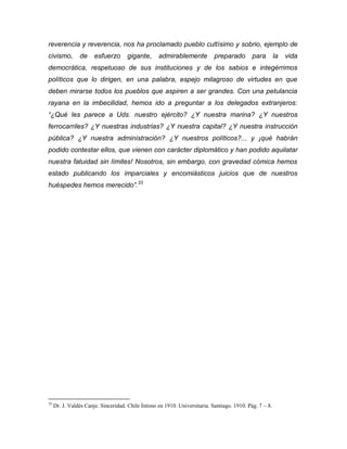 reverencia y reverencia, nos ha proclamado pueblo cultísimo y sobrio, ejemplo de
civismo,        de     esfuerzo      gigante,      admirablemente           preparado        para        la   vida
democrática, respetuoso de sus instituciones y de los sabios e integérrimos
políticos que lo dirigen, en una palabra, espejo milagroso de virtudes en que
deben mirarse todos los pueblos que aspiren a ser grandes. Con una petulancia
rayana en la imbecilidad, hemos ido a preguntar a los delegados extranjeros:
“¿Qué les parece a Uds. nuestro ejército? ¿Y nuestra marina? ¿Y nuestros
ferrocarriles? ¿Y nuestras industrias? ¿Y nuestra capital? ¿Y nuestra instrucción
pública? ¿Y nuestra administración? ¿Y nuestros políticos?... y ¡qué habrán
podido contestar ellos, que vienen con carácter diplomático y han podido aquilatar
nuestra fatuidad sin límites! Nosotros, sin embargo, con gravedad cómica hemos
estado publicando los imparciales y encomiásticos juicios que de nuestros
huéspedes hemos merecido”.33




33
     Dr. J. Valdés Canje. Sinceridad. Chile Íntimo en 1910. Universitaria. Santiago. 1910. Pág. 7 – 8.
 