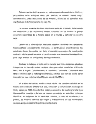 Esta renovación teórica generó un valioso aporte al conocimiento histórico,
proponiendo otros enfoques como por ejemplo, la historia “desde abajo”
convirtiéndose, junto a la Escuela de los Annales , en una de las corrientes más
significativas de la historiografía del siglo XX.


        La escuela marxista alentó un interés creciente por el estudio de la historia
del artesanado y del movimiento obrero, fundando en los hechos el primer
desarrollo sistemático de la historia social en el mundo y particular en nuestro
país.


        Dentro de la investigación realizada podemos encontrar dos tendencias
historiográficas principalmente marcadas, a continuación encontraremos los
principales textos los cuales han dado el respaldo necesario a la investigación
realizado a lo largo del semestre e identificaremos sus corrientes historiográficas,
para luego analizar las principales y de mayor influencia.


        Sin lugar a duda que el texto a nivel mundial que vino a despertar a la clase
trabajadora, no tan solo a nivel nacional, sino que a nivel mundial es el libro de
Marx, Karl & Engels. Conocido como el “Manifiesto Comunista”. Claramente este
libro se identifica con la historiografía marxista, además este libro es escrito por el
inspirador de esta historiografía el filósofo alemán Karl Marx.


        En el libro de Garcés, Mario & Milos Pedro, “las centrales unitarias en la
historia del socialismo chileno” Ed. Eco, educación y comunicación. Santiago de
Chile, agosto de 1988. En este libro podemos encontrar de igual manera la línea
historiográfica marxista, a la hora de revisar su análisis, en este libro podemos
identificar, los orígenes de las centrales unitarias, y como el socialismo y su
política, se hicieron participe del origen y fortalecimiento de los movimientos
sociales, pero principalmente del movimiento obrero.
 