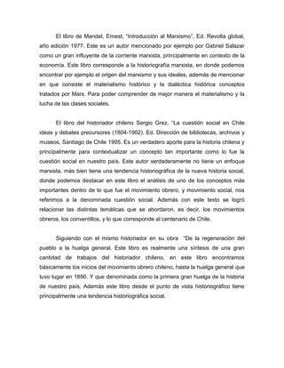 El libro de Mandel, Ernest, “Introducción al Marxismo”, Ed. Revolta global,
año edición 1977. Este es un autor mencionado por ejemplo por Gabriel Salazar
como un gran influyente de la corriente marxista, principalmente en contexto de la
economía. Este libro corresponde a la historiografía marxista, en donde podemos
encontrar por ejemplo el origen del marxismo y sus ideales, además de mencionar
en que consiste el materialismo histórico y la dialéctica histórica conceptos
tratados por Marx. Para poder comprender de mejor manera el materialismo y la
lucha de las clases sociales.


      El libro del historiador chileno Sergio Grez. “La cuestión social en Chile
ideas y debates precursores (1804-1902). Ed. Dirección de bibliotecas, archivos y
museos, Santiago de Chile 1995. Es un verdadero aporte para la historia chilena y
principalmente para contextualizar un concepto tan importante como lo fue la
cuestión social en nuestro país. Este autor verdaderamente no tiene un enfoque
marxista, más bien tiene una tendencia historiográfica de la nueva historia social,
donde podemos destacar en este libro el análisis de uno de los conceptos más
importantes dentro de lo que fue el movimiento obrero, y movimiento social, nos
referimos a la denominada cuestión social. Además con este texto se logró
relacionar las distintas temáticas que se abordaron, es decir, los movimientos
obreros, los conventillos, y lo que corresponde al centenario de Chile.


      Siguiendo con el mismo historiador en su obra “De la regeneración del
pueblo a la huelga general. Este libro es realmente una síntesis de una gran
cantidad de trabajos del historiador chileno, en este libro encontramos
básicamente los inicios del movimiento obrero chileno, hasta la huelga general que
tuvo lugar en 1890. Y que denominada como la primera gran huelga de la historia
de nuestro país. Además este libro desde el punto de vista historiográfico tiene
principalmente una tendencia historiográfica social.
 