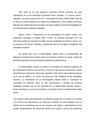 Otro texto en la cual podemos encontrar fuentes primarias de gran
importancia es el del historiador Escobedo Arias, Osvaldo.” La prensa obrera”,
colección: convenio cultural CUT-U n°. Universidad de Chile, Chile-Chillan. Este es
un libro en donde destacan los relatos de trabajadores, como fuentes primarias,
además del análisis del autor en alguno de estos relatos, la línea historiográfica en
la cual este texto se basa es marxista.


          Blanco, Arturo. “importancia de las sociedades de socorro mutuo, sus
beneficios materiales y morales. IMP. Y ENC. La universal. Santiago 1911. En
este texto podemos encontrar el origen de las sociedades de socorro mutuo, con
la presencia de Fermín Vivaceta y explicando cual es el origen el despertar del
trabajador nacional.


          Se puede decir que la historiografía urbana tiene la particularidad de
distinguir la historia de la cultura urbana en diversos estudios de casos, a partir de
períodos específicos de las diversas ciudades de Latinoamérica.


          La historiografía urbana se orienta en considerar los estudios históricos de
los imaginarios urbanos y las formas y modos de vida que se representan a partir
de la literatura nacional de cada caso específico. Esto último tiene vital importancia
en lo que se refiere a un modo de conocer la vida cotidiana de las realidades
urbanas. La importancia de la historiografía urbana tiende a considerar la
necesidad de entender cómo se han estructurado y ubicado las diversas
realidades sociales que se han asentado en un determinado espacio urbano a
través del tiempo, lo cual ha provocado y ha tendido formar un determinado orden
social.


“Por historia urbana generalmente se entiende aquella que se centra en la ciudad
y el proceso de urbanización; por extensión, también se suele designar así a la
historia de las disciplinas que se han ocupado del diseño y administración de la
ciudad, especialmente del urbanismo técnico que surgió a raíz de los problemas
 