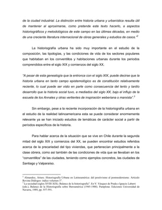 de la ciudad industrial. La distinción entre historia urbana y urbanística resulta útil
de mantener al aproximarse, como pretende este texto hacerlo, a aspectos
historiográficos y metodológicos de este campo en las últimas décadas, en medio
de una creciente literatura internacional de obras generales y estudios de casos.” 2


        La historiografía urbana ha sido muy importante en el estudio de la
composición, las tipologías, y las condiciones de vida de los sectores populares
que habitaban en los conventillos y habitaciones urbanas durante los periodos
comprendidos entre el siglo XIX y comienzos del siglo XX.


“A pesar de esta genealogía que la entronca con el siglo XIX, puede decirse que la
historia urbana en tanto campo epistemológico es de constitución relativamente
reciente, lo cual puede ser visto en parte como consecuencia del lento y tardío
desarrollo que la historia social tuvo, a mediados del siglo XX, bajo el influjo de la
escuela de los Annales y otras vertientes de inspiración weberiana o marxista”. 3


        Sin embargo, pese a la reciente incorporación de la historiografía urbana en
el estudio de la realidad latinoamericana esta se puede considerar enormemente
relevante ya se han iniciado estudios de temáticas de carácter social a partir de
períodos específicos de la historia.


        Para hablar acerca de la situación que se vive en Chile durante la segunda
mitad del siglo XIX y comienzos del XX, se pueden encontrar estudios referidos
acerca de la precariedad del tipo viviendas, que pertenecían principalmente a la
clase obrera, como así también de las condiciones de vida que se llevaban en los
“conventillos” de las ciudades, teniendo como ejemplos concretos, las ciudades de
Santiago y Valparaíso.



2
  Almandoz, Arturo. Historiografía Urbana en Latinoamérica: del positivismo al postmodernismo. Articulo
Revista Diálogos- índice volumen 3”.
3
  La sociedad (siglos XVIII-XIX). Balance de la historiografía”. En V. Vásquez de Prada e Ignacio Labarri
(eds.), Balance de la Historiografía sobre Iberoamérica (1945-1988). Pamplona: Ediciones Universidad de
Navarra, 1989, pp. 557-591.
 