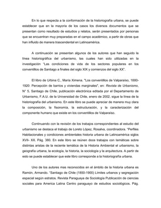 En lo que respecta a la conformación de la historiografía urbana, se puede
establecer que en la mayoría de los casos los diversos documentos que se
presentan como resultado de estudios y relatos, serán presentados por personas
que se encuentran muy preparadas en el campo académico, a partir de obras que
han influido de manera trascendental en Latinoamérica.


       A continuación se presentan algunos de los autores que han seguido la
línea historiográfica del urbanismo, las cuales han sido utilizadas en la
investigación “Las condiciones de vida de los sectores populares en los
conventillos de Santiago a finales del siglo XIX y comienzos del siglo XX”.


       El libro de Urbina C., María Ximena. "Los conventillos de Valparaíso, 1880-
1920: Percepción de barrios y viviendas marginales", en: Revista de Urbanismo,
N° 5, Santiago de Chile, publicación electrónica editada por el Departamento de
Urbanismo, F.A.U. de la Universidad de Chile, enero de 2002, sigue la línea de la
historiografía del urbanismo. En este libro se puede apreciar de manera muy clara
la composición, la fisonomía, la estructuración, y la caracterización del
componente humano que existe en los conventillos de Valparaíso.


       Continuando con la revisión de los trabajos correspondientes al estudio del
urbanismo se destaca el trabajo de Loreto López, Rosalva, coordinadora. “Perfiles
Habitacionales y condiciones ambientales historia urbana de Latinoamérica siglos
XVII- XX. Pág. 380. En este libro se reúnen doce trabajos con temáticas sobre
distintas aristas de la reciente temática de la Historia Ambiental el urbanismo, la
geografía urbana, la ecología, la historia, la sociología y la arquitectura. A partir de
esto se puede establecer que este libro corresponde a la historiografía urbana.


       Uno de los autores mas reconocidos en el ámbito de la historia urbana es
Ramón, Armando. “Santiago de Chile (1850-1900) Límites urbanos y segregación
espacial según estratos. Revista Paraguaya de Sociología Publicación de ciencias
sociales para America Latina Centro paraguayo de estudios sociológicos. Pág.
 