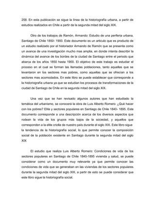 258. En esta publicación se sigue la línea de la historiografía urbana, a partir de
estudios realizados en Chile a partir de la segunda mitad del siglo XIX.


       Otro de los trabajos de Ramón, Armando: Estudio de una periferia urbana,
Santiago de Chile 1850- 1900. Este documento es un articulo que es producto de
un estudio realizado por el historiador Armando de Ramón que se presenta como
un avance de una investigación mucho mas amplia, en donde intenta describir la
dinámica del avance de los bordes de la ciudad de Santiago entre el periodo que
abarca de los años 1850 hasta 1900. El objetivo de este trabajo es estudiar el
proceso en el cual se forman las llamadas poblaciones, tanto aquellas que se
levantaron en los sectores mas pobres, como aquellas que se ofrecían a los
sectores mas acomodados. En este libro se puede establecer que corresponde a
la historiografía urbana ya que se estudian los procesos de transformaciones de la
ciudad de Santiago de Chile en la segunda mitad del siglo XIX.


       Una vez que se han revisado algunos autores que han estudiado la
temática del urbanismo, se conocerá la obra de Luis Alberto Romero: ¿Qué hacer
con los pobres? Elite y sectores populares en Santiago de Chile 1840- 1895. Este
documento corresponde a una descripción acerca de los diversos aspectos que
rodean la vida de los grupos más bajos de la sociedad, y aquellos que
corresponden a la elite criolla de nuestro país durante el siglo XIX. Este libro sigue
la tendencia de la historiografía social, lo que permite conocer la composición
social de la población existente en Santiago durante la segunda mitad del siglo
XIX


       El estudio que realiza Luis Alberto Romero: Condiciones de vida de los
sectores populares en Santiago de Chile 1840-1895 vivienda y salud, se puede
considerar como un documento muy relevante ya que permite conocer las
condiciones de vida que se generaban en las viviendas de los sectores populares
durante la segunda mitad del siglo XIX, a partir de esto se puede considerar que
este libro sigue la historiografía social.
 