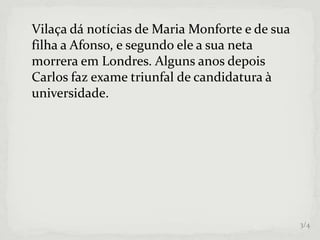 Vilaça dá notícias de Maria Monforte e de sua
filha a Afonso, e segundo ele a sua neta
morrera em Londres. Alguns anos depois
Carlos faz exame triunfal de candidatura à
universidade.
3/4
 