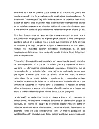 enseñanza de la que el profesor puede valerse en su práctica para guiar a sus
estudiantes en el logro de aprendizajes más significativos y contextualizados. De
acuerdo con Díaz Barriga (2006), el fin de la elaboración de proyectos en el ámbito
escolar, es acercar a los estudiantes hacia la adquisición de competencias propias
de los científicos, aunque no en el sentido estricto, sino más bien vinculadas tanto
al nivel educativo como a la propia naturaleza de la materia que se imparte (p. 31).
Frida Díaz Barriga toma en cuenta en nivel el educativo como la base para la
estructuración de los proyectos, es un punto que yo también lo tomé como partida
cuando lo elaboré en el jardín de niños. El tema que implementé en dicho proyecto
fue relevante, y es mejor, ya que así te ayuda a innovan dentro del aula, y como
resultado los educandos obtienen aprendizajes significativos. Es un poco
complicada su elaboración, pero haciéndolo bien te funciona dentro del proceso
enseñanza-aprendizaje.
Por otro lado, los proyectos socioeducativos son una propuesta grupal y educativa
de carácter preventivo en el que, de una manera gradual y progresiva, se realizan
una serie de intervenciones socioeducativas, conectadas directamente con las
necesidades de los destinatarios/as, para mejorar su rendimiento escolar; para
que lleguen a formar parte activa del entorno en el que viven; se sientan
protagonistas de su propia historia; y adquieran las competencias sociales
necesarias para desarrollar todas sus capacidades en un ambiente adecuado y de
familiaridad. Educando en valores como la autoestima, el respeto, el sentido
crítico, la tolerancia, la paz, a través de una valoración positiva de la riqueza que
aporta la diversidad desde el punto de vista étnico, cultural y religioso.
La intervención socioeducativa consiste en planear y llevar a cabo programas de
impacto social, por medio de actividades educativas en determinados grupos de
individuos, es cuando un equipo de orientación escolar interviene sobre un
problema social que afecta el desempeño y desarrollo escolar, éste aspecto se
desarrolla dentro del aula considerándolo como un método participativo de
investigación-acción educativa, para lograr superar problemas académicos como
 