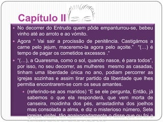Capítulo IIINo decorrer do Entrudo quem pôde empanturrou-se, bebeu vinho até ao arroto e ao vómito.Agora “ Vai sair a procissão de penitência. Castigámos a carne pelo jejum, maceremo-la agora pelo açoite.”  “(…) é tempo de pagar os cometidos excessos .“ “(…), a Quaresma, como o sol, quando nasce, é para todos”, por isso, no seu decorrer, as mulheres  mesmo as casadas, tinham uma liberdade única no ano, podiam percorrer as igrejas sozinhas e assim tirar partido da liberdade que lhes permitia encontrarem-se com os seus amantes.(referindo-se aos maridos) “E se ele pergunta, Então, já sabemos o que ela responderá, que vem morta de canseira, moidinha dos pés, arrastadinha dos joelhos mas consolada a alma, e diz o misterioso número, Sete igrejas visitei, tão apaixonadamente o disse que ou foi a devoção muita ou muita a falta dela.”
