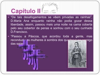Capítulo III“De tais desafogamentos se vêem privadas as rainhas”, D.Maria Ana enquanto rainha não podia gozar dessa liberdade, assim, passou mais uma noite na cama coberta pelo seu cobertor de penas e sonhou com o seu cunhado D.Francisco.“Passou a Páscoa, que acordou toda a gente, mas reconduziu as mulheres à sombra dos quartos e ao carrego das saias.”