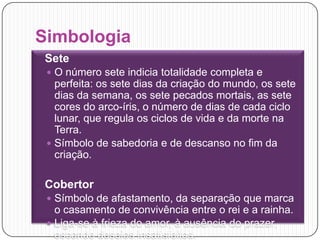 SimbologiaSeteO número sete indicia totalidade completa e perfeita: os sete dias da criação do mundo, os sete dias da semana, os sete pecados mortais, as sete cores do arco-íris, o número de dias de cada ciclo lunar, que regula os ciclos de vida e da morte na Terra.Símbolo de sabedoria e de descanso no fim da criação.CobertorSímbolo de afastamento, da separação que marca o casamento de convivência entre o rei e a rainha. Liga-se à frieza do amor, à ausência do prazer, esconde desejos insatisfeitos. 