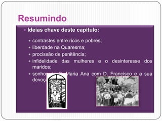 ResumindoIdeias chave deste capítulo:contrastes entre ricos e pobres;liberdade na Quaresma;procissão de penitência;infidelidade das mulheres e o desinteresse dos maridos;sonhos de D. Maria Ana com D. Francisco e a sua devoção. 