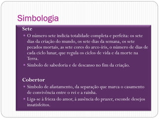 Simbologia
 Sete
   O número sete indicia totalidade completa e perfeita: os sete
    dias da criação do mundo, os sete dias da semana, os sete
    pecados mortais, as sete cores do arco-íris, o número de dias de
    cada ciclo lunar, que regula os ciclos de vida e da morte na
    Terra.
   Símbolo de sabedoria e de descanso no fim da criação.


 Cobertor
   Símbolo de afastamento, da separação que marca o casamento
    de convivência entre o rei e a rainha.
   Liga-se à frieza do amor, à ausência do prazer, esconde desejos
    insatisfeitos.
 
