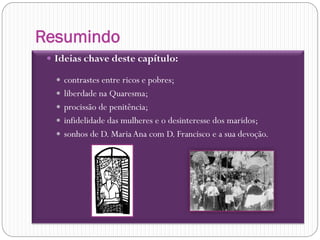 Resumindo
  Ideias chave deste capítulo:

    contrastes entre ricos e pobres;
    liberdade na Quaresma;
    procissão de penitência;
    infidelidade das mulheres e o desinteresse dos maridos;
    sonhos de D. Maria Ana com D. Francisco e a sua devoção.
 