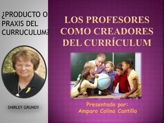 ¿PRODUCTO O
PRAXIS DEL
CURRUCULUM?
SHIRLEY GRUNDY
Presentado por:
Amparo Colina Cantillo
 
