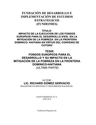 Fundeimes.blogsopt.com
FUNDACIÓN DE DESARROLLO E
IMPLEMENTACIÓN DE ESTUDIOS
ESTRATEGICOS
(FUNDEIMES)
TITULO:
IMPACTO DE LA EJECUCION DE LOS FONDOS
EUROPEOS PARA EL DESARROLLO (FED) EN LA
MITIGACIÓN DE LA POBREZA EN LA FRONTERA
DOMINICO- HAITIANA EN VIRTUD DEL CONVENIO DE
COTONÚ
TESIS:
FONDOS EUROPEOS PARA EL
DESARROLLO Y SU IMPACTO EN LA
MITIGACIÓN DE LA POBREZA EN LA FRONTERA
DOMINICO-HAITIANA
(ULTIMA PARTE)
AUTOR:
LIC. RICHARD GÓMEZ GERVACIO
MAGISTER EN DEFENSA Y SEGURIDAD NACIONAL
SANTO DOMINGO, D. N.
AÑO 2014
 