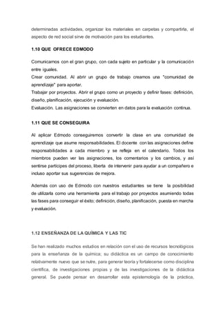 determinadas actividades, organizar los materiales en carpetas y compartirla, el
aspecto de red social sirve de motivación para los estudiantes.
1.10 QUE OFRECE EDMODO
Comunicarnos con el gran grupo, con cada sujeto en particular y la comunicación
entre iguales.
Crear comunidad. Al abrir un grupo de trabajo creamos una "comunidad de
aprendizaje" para aportar.
Trabajar por proyectos. Abrir el grupo como un proyecto y definir fases: definición,
diseño, planificación, ejecución y evaluación.
Evaluación. Las asignaciones se convierten en datos para la evaluación continua.
1.11 QUE SE CONSEGUIRA
Al aplicar Edmodo conseguiremos convertir la clase en una comunidad de
aprendizaje que asume responsabilidades. El docente con las asignaciones define
responsabilidades a cada miembro y se refleja en el calendario. Todos los
miembros pueden ver las asignaciones, los comentarios y los cambios, y así
sentirse partícipes del proceso, liberta de intervenir para ayudar a un compañero e
incluso aportar sus sugerencias de mejora.
Además con uso de Edmodo con nuestros estudiantes se tiene la posibilidad
de utilizarla como una herramienta para el trabajo por proyectos asumiendo todas
las fases para conseguir el éxito; definición, diseño, planificación, puesta en marcha
y evaluación.
1.12 ENSEÑANZA DE LA QUÍMICA Y LAS TIC
Se han realizado muchos estudios en relación con el uso de recursos tecnológicos
para la enseñanza de la química; su didáctica es un campo de conocimiento
relativamente nuevo que se nutre, para generar teoría y fortalecerse como disciplina
científica, de investigaciones propias y de las investigaciones de la didáctica
general. Se puede pensar en desarrollar esta epistemología de la práctica,
 