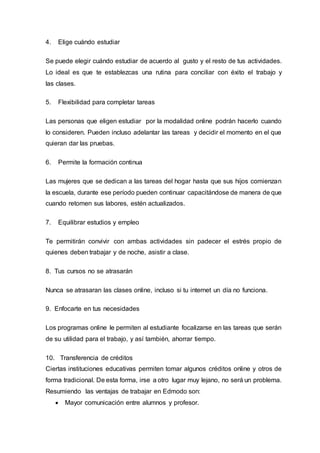 4. Elige cuándo estudiar
Se puede elegir cuándo estudiar de acuerdo al gusto y el resto de tus actividades.
Lo ideal es que te establezcas una rutina para conciliar con éxito el trabajo y
las clases.
5. Flexibilidad para completar tareas
Las personas que eligen estudiar por la modalidad online podrán hacerlo cuando
lo consideren. Pueden incluso adelantar las tareas y decidir el momento en el que
quieran dar las pruebas.
6. Permite la formación continua
Las mujeres que se dedican a las tareas del hogar hasta que sus hijos comienzan
la escuela, durante ese período pueden continuar capacitándose de manera de que
cuando retomen sus labores, estén actualizados.
7. Equilibrar estudios y empleo
Te permitirán convivir con ambas actividades sin padecer el estrés propio de
quienes deben trabajar y de noche, asistir a clase.
8. Tus cursos no se atrasarán
Nunca se atrasaran las clases online, incluso si tu internet un día no funciona.
9. Enfocarte en tus necesidades
Los programas online le permiten al estudiante focalizarse en las tareas que serán
de su utilidad para el trabajo, y así también, ahorrar tiempo.
10. Transferencia de créditos
Ciertas instituciones educativas permiten tomar algunos créditos online y otros de
forma tradicional. De esta forma, irse a otro lugar muy lejano, no será un problema.
Resumiendo las ventajas de trabajar en Edmodo son:
 Mayor comunicación entre alumnos y profesor.
 